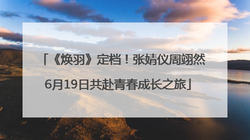 《焕羽》定档！张婧仪周翊然6月19日共赴青春成长之旅