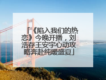 《陷入我们的热恋》今晚开播，刘浩存王安宇心动攻略奔赴纯暧盛夏