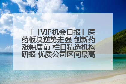 「VIP机会日报」医药板块逆势走强 创新药涨幅居前 栏目精选机构研报 优质公司区间最高涨34.9%