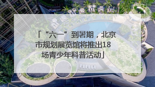 “六一”到暑期，北京市规划展览馆将推出18场青少年科普活动