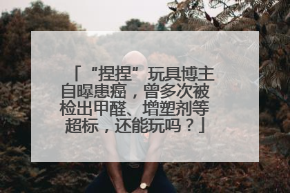 “捏捏”玩具博主自曝患癌，曾多次被检出甲醛、增塑剂等超标，还能玩吗？