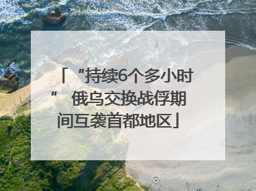 “持续6个多小时” 俄乌交换战俘期间互袭首都地区