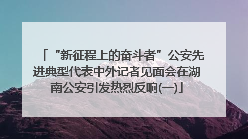“新征程上的奋斗者”公安先进典型代表中外记者见面会在湖南公安引发热烈反响(一)