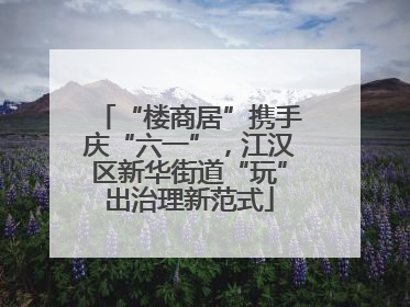 “楼商居”携手庆“六一”，江汉区新华街道“玩”出治理新范式