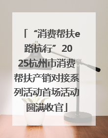 “消费帮扶e 路杭行”2025杭州市消费帮扶产销对接系列活动首场活动圆满收官