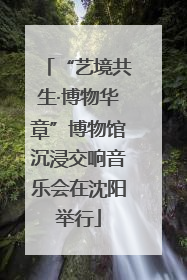 “艺境共生·博物华章”博物馆沉浸交响音乐会在沈阳举行