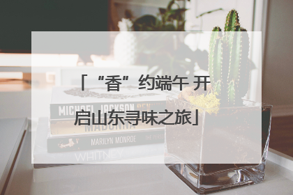 “香”约端午 开启山东寻味之旅