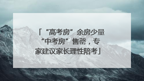 “高考房”余房少量 “中考房”售罄，专家建议家长理性陪考