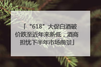 “618”大促白酒破价跌至近年来新低，酒商担忧下半年市场前景