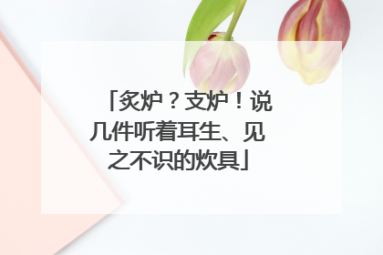 炙炉？支炉！说几件听着耳生、见之不识的炊具
