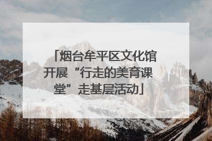 烟台牟平区文化馆开展“行走的美育课堂”走基层活动