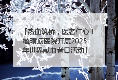 热血筑桥，医者仁心！毓璜顶医院开展2025年世界献血者日活动