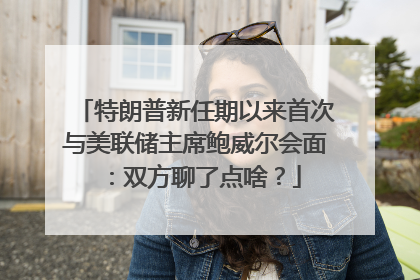 特朗普新任期以来首次与美联储主席鲍威尔会面：双方聊了点啥？