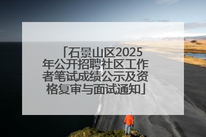 石景山区2025年公开招聘社区工作者笔试成绩公示及资格复审与面试通知