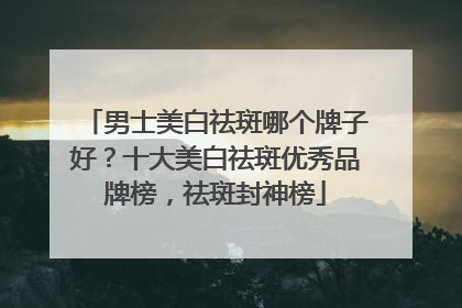 男士美白祛斑哪个牌子好？十大美白祛斑优秀品牌榜，祛斑封神榜