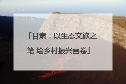 甘肃：以生态文旅之笔 绘乡村振兴画卷