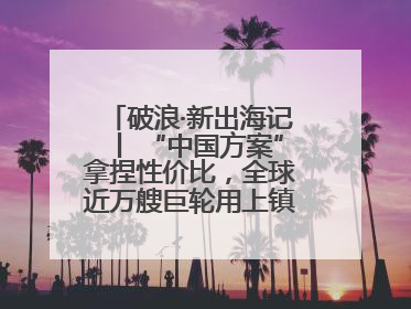 破浪·新出海记丨 “中国方案”拿捏性价比，全球近万艘巨轮用上镇江“节能桨”