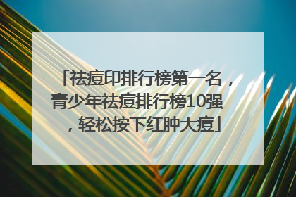 祛痘印排行榜第一名，青少年祛痘排行榜10强，轻松按下红肿大痘