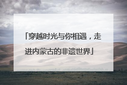 穿越时光与你相遇，走进内蒙古的非遗世界