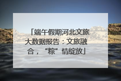 端午假期河北文旅大数据报告：文旅融合，“粽”情绽放