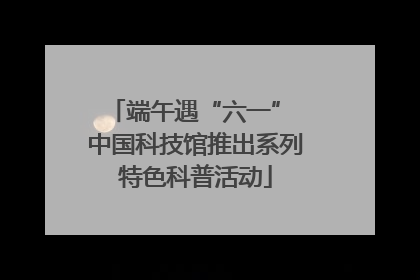 端午遇“六一” 中国科技馆推出系列特色科普活动