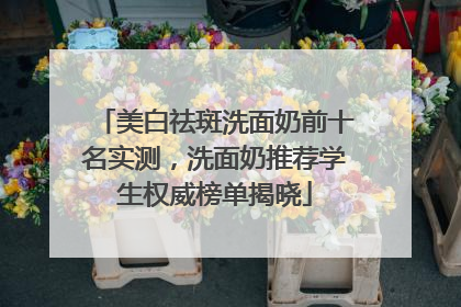 美白祛斑洗面奶前十名实测，洗面奶推荐学生权威榜单揭晓