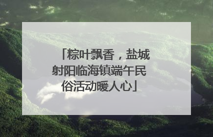 粽叶飘香，盐城射阳临海镇端午民俗活动暖人心