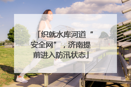 织就水库河道“安全网”，济南提前进入防汛状态