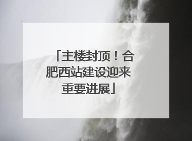 主楼封顶！合肥西站建设迎来重要进展