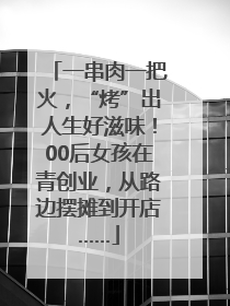 一串肉一把火，“烤”出人生好滋味！00后女孩在青创业，从路边摆摊到开店……