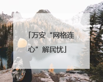 万安“网格连心”解民忧