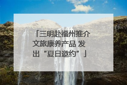 三明赴福州推介文旅康养产品 发出“夏日邀约”