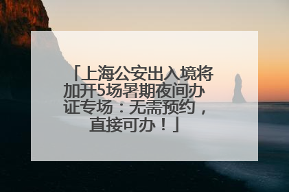 上海公安出入境将加开5场暑期夜间办证专场：无需预约，直接可办！