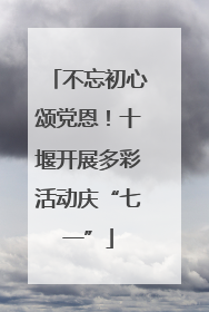 不忘初心颂党恩！十堰开展多彩活动庆“七一”