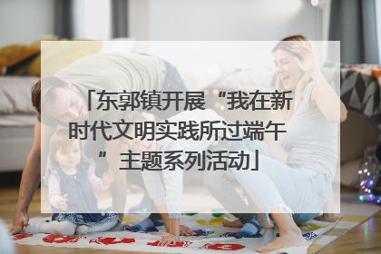 东郭镇开展“我在新时代文明实践所过端午”主题系列活动