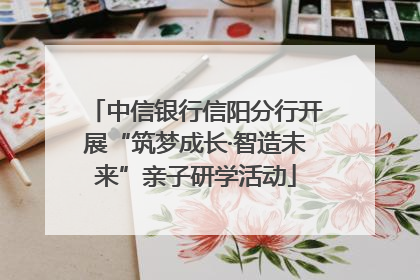 中信银行信阳分行开展“筑梦成长·智造未来”亲子研学活动