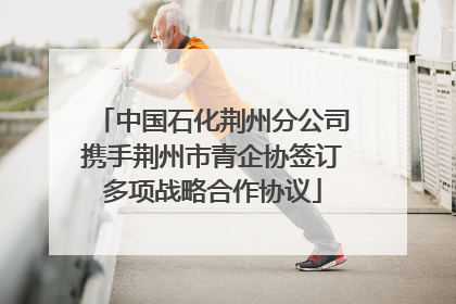 中国石化荆州分公司携手荆州市青企协签订多项战略合作协议