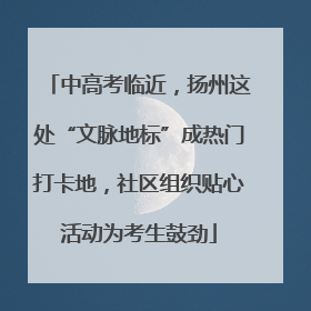中高考临近，扬州这处“文脉地标”成热门打卡地，社区组织贴心活动为考生鼓劲