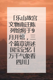 乐山故宫文物南迁陈列馆将于9月开馆，三个篇章讲述国宝记忆丨万千气象看四川