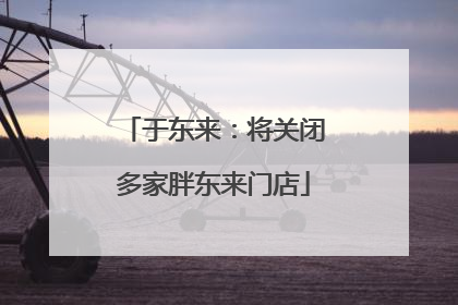 于东来：将关闭多家胖东来门店
