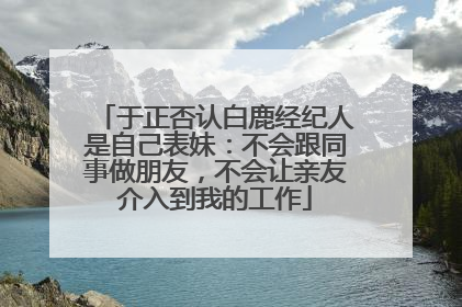 于正否认白鹿经纪人是自己表妹：不会跟同事做朋友，不会让亲友介入到我的工作