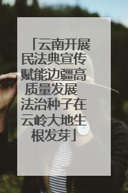 云南开展民法典宣传赋能边疆高质量发展 法治种子在云岭大地生根发芽