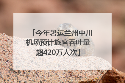 今年暑运兰州中川机场预计旅客吞吐量超420万人次