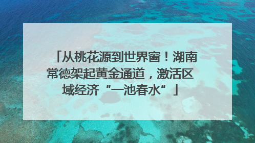 从桃花源到世界窗！湖南常德架起黄金通道，激活区域经济“一池春水”