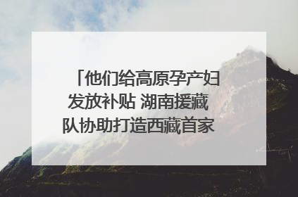 他们给高原孕产妇发放补贴 湖南援藏队协助打造西藏首家高原产儿协同中心