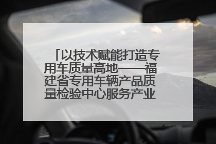 以技术赋能打造专用车质量高地——福建省专用车辆产品质量检验中心服务产业高质量发展纪实