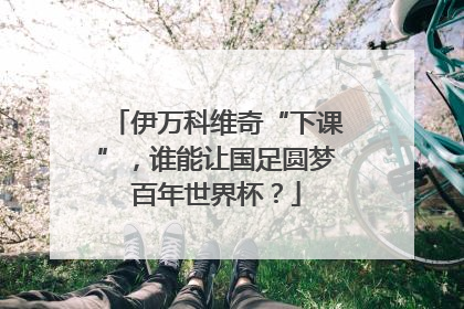 伊万科维奇“下课”，谁能让国足圆梦百年世界杯？