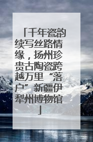 千年瓷韵续写丝路情缘，扬州珍贵古陶瓷跨越万里“落户”新疆伊犁州博物馆