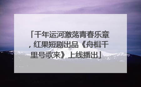 千年运河激荡青春乐章，红果短剧出品《舟楫千里号歌来》上线播出