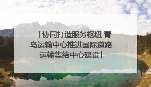 协同打造服务枢纽 青岛运输中心推进国际道路运输集结中心建设